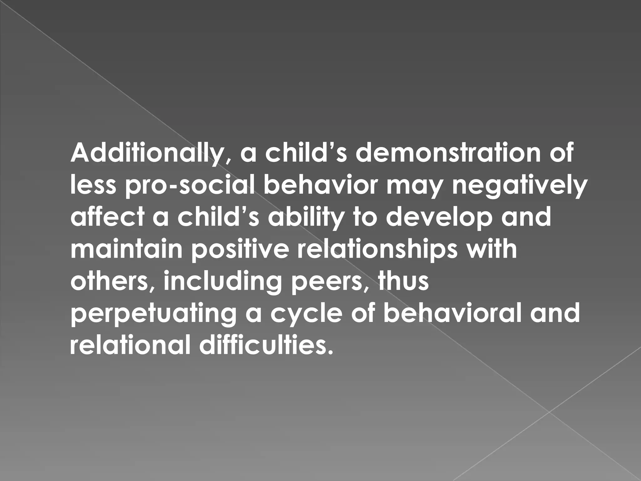 Additionally, a child’s demonstration of
less pro-social behavior may negatively
affect a child’s ability to develop and
maintain positive relationships with
others, including peers, thus
perpetuating a cycle of behavioral and
relational difficulties.
 