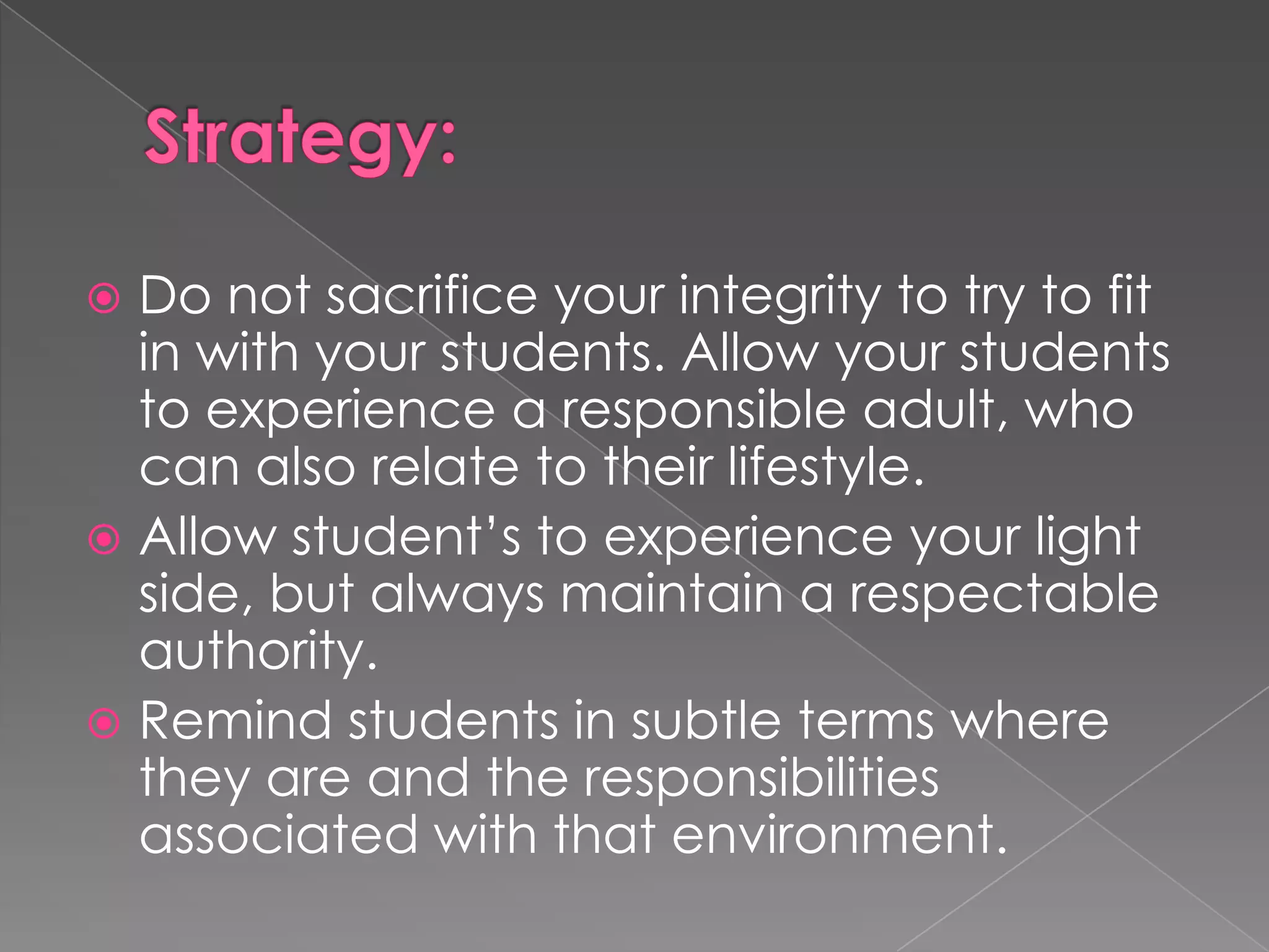  Do not sacrifice your integrity to try to fit
  in with your students. Allow your students
  to experience a responsible adult, who
  can also relate to their lifestyle.
 Allow student’s to experience your light
  side, but always maintain a respectable
  authority.
 Remind students in subtle terms where
  they are and the responsibilities
  associated with that environment.
 