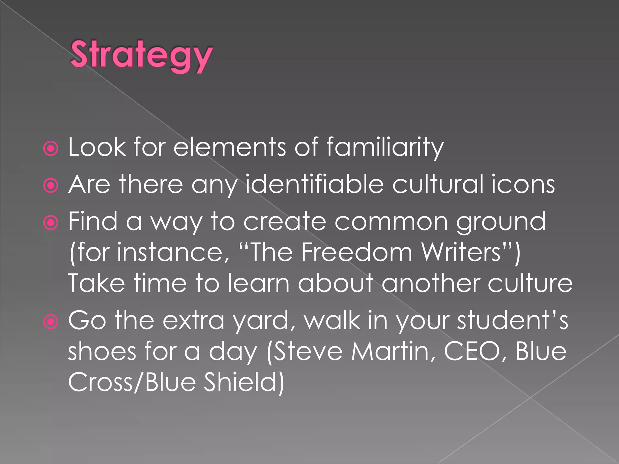  Look for elements of familiarity
 Are there any identifiable cultural icons
 Find a way to create common ground
  (for instance, “The Freedom Writers”)
  Take time to learn about another culture
 Go the extra yard, walk in your student’s
  shoes for a day (Steve Martin, CEO, Blue
  Cross/Blue Shield)
 