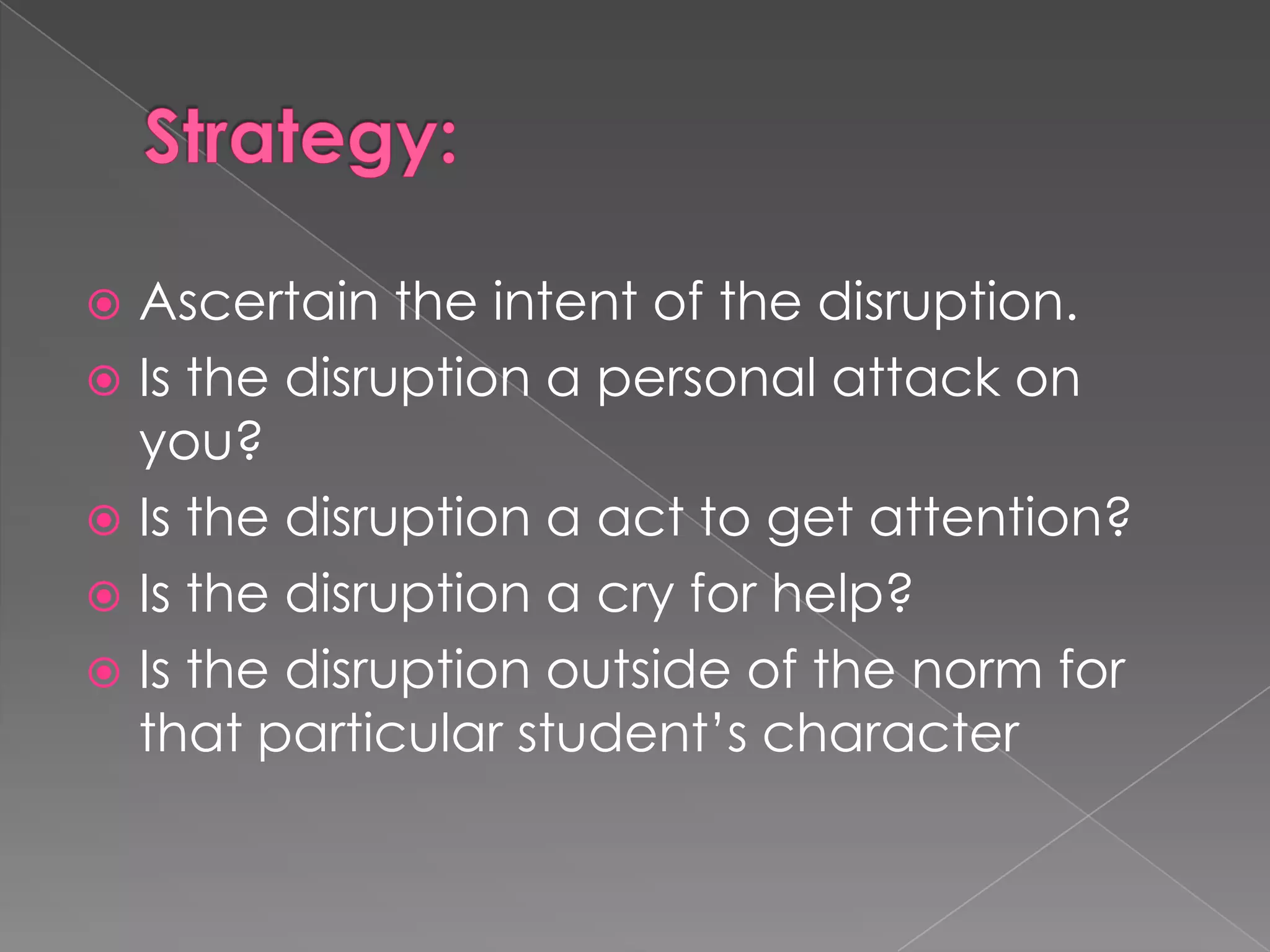  Ascertain the intent of the disruption.
 Is the disruption a personal attack on
  you?
 Is the disruption a act to get attention?
 Is the disruption a cry for help?
 Is the disruption outside of the norm for
  that particular student’s character
 