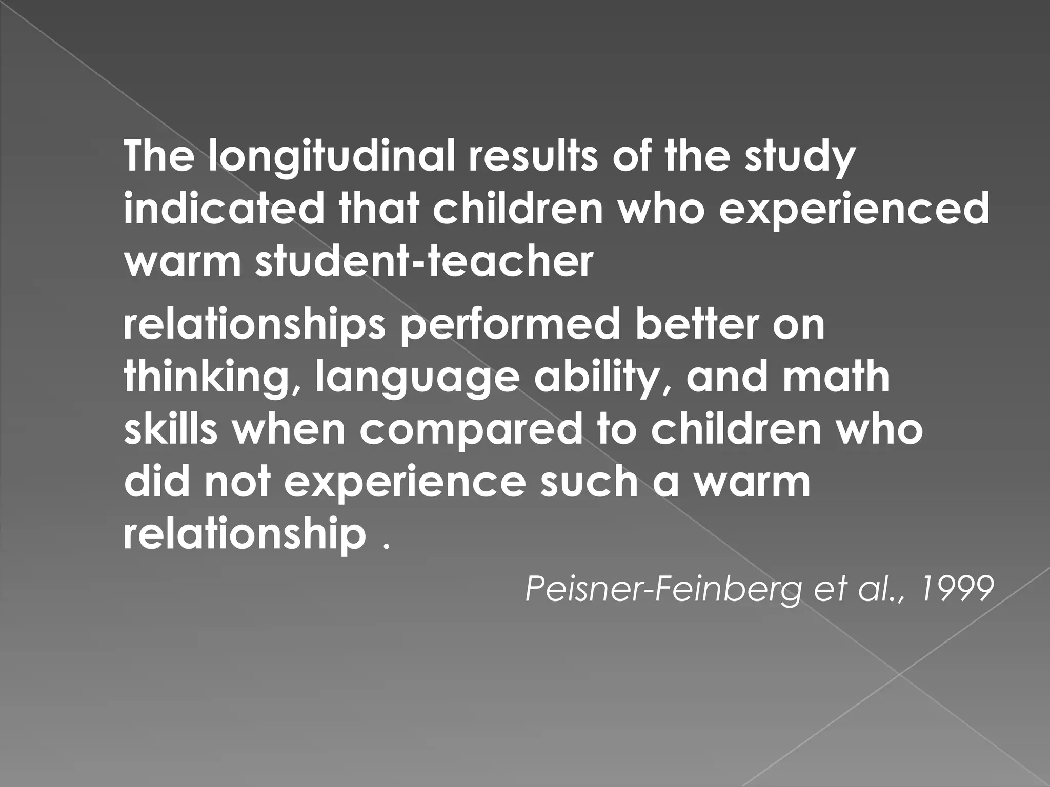 The longitudinal results of the study
indicated that children who experienced
warm student-teacher
relationships performed better on
thinking, language ability, and math
skills when compared to children who
did not experience such a warm
relationship .
                  Peisner-Feinberg et al., 1999
 