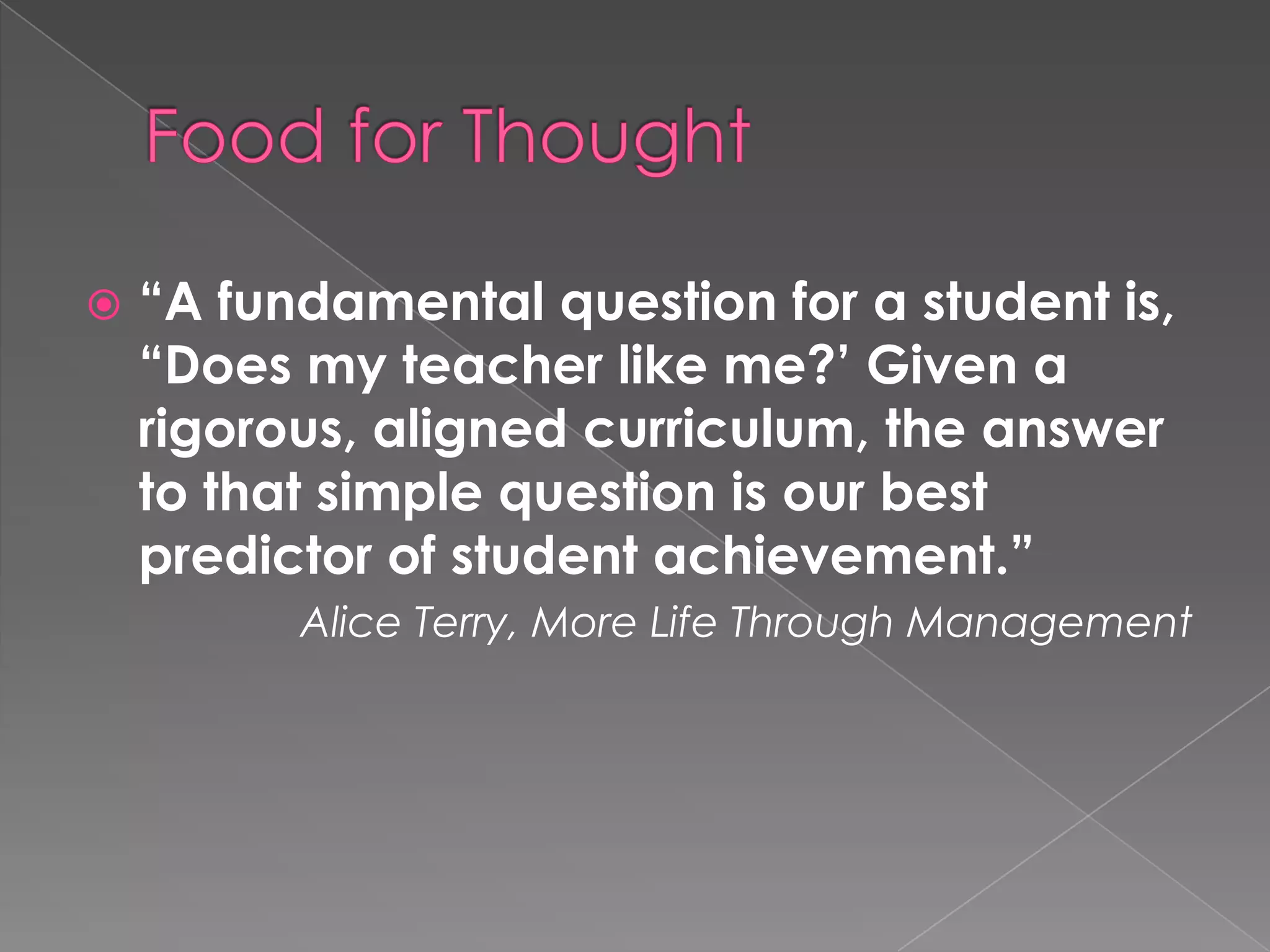    “A fundamental question for a student is,
    “Does my teacher like me?’ Given a
    rigorous, aligned curriculum, the answer
    to that simple question is our best
    predictor of student achievement.”
          Alice Terry, More Life Through Management
 