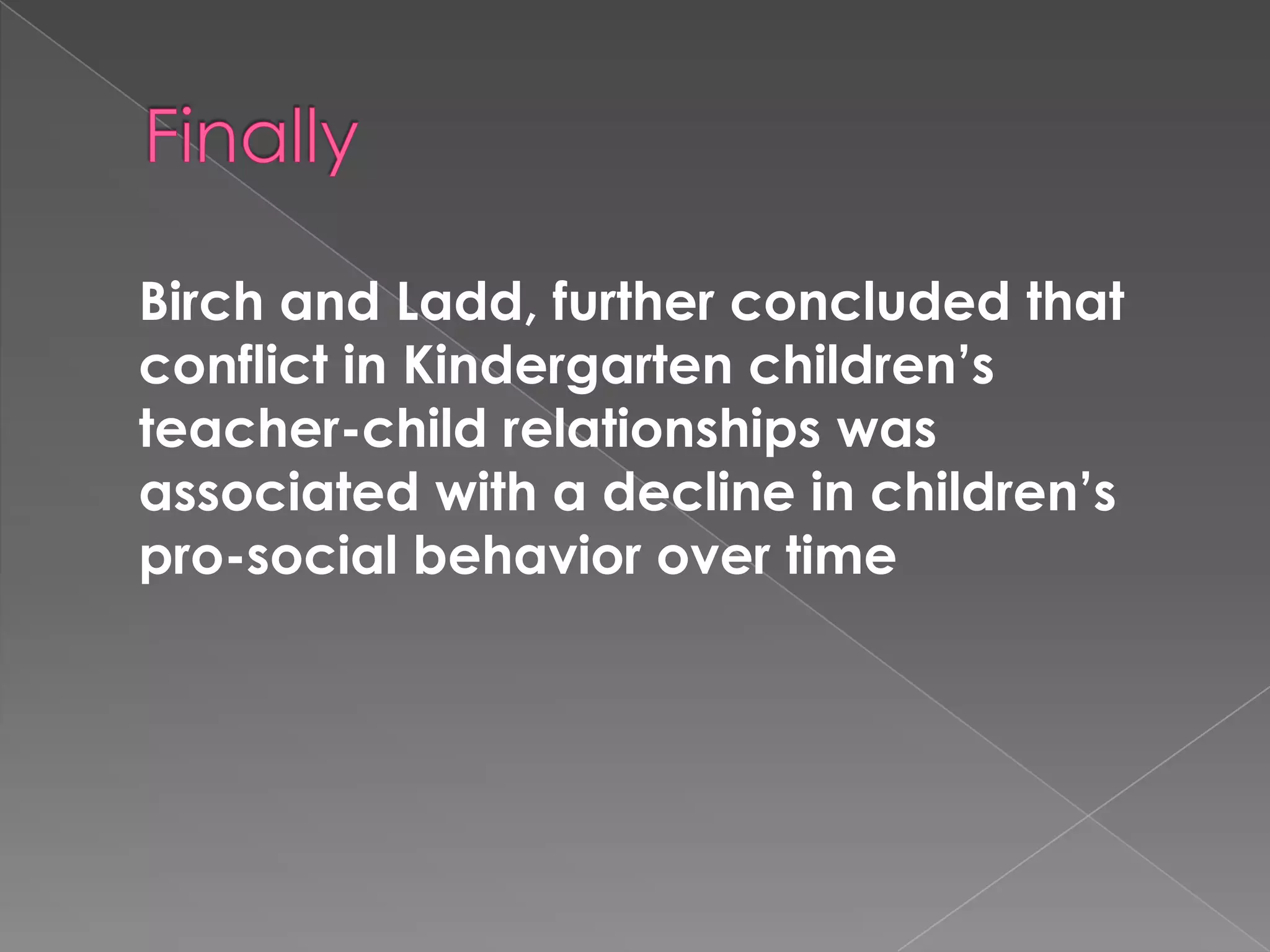 Birch and Ladd, further concluded that
conflict in Kindergarten children’s
teacher-child relationships was
associated with a decline in children’s
pro-social behavior over time
 