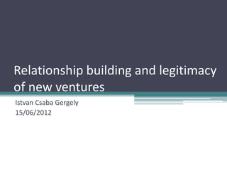 Relationship building and legitimacy
of new ventures
Istvan Csaba Gergely
15/06/2012
 
