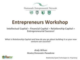 Professional Relationship Management
Entrepreneurs	
  Workshop	
  	
  
Intellectual	
  Capital	
  +	
  Financial	
  Capital	
  +	
  Rela6onship	
  Capital	
  =	
  
Entrepreneurial	
  Success!	
  
	
  
	
  
What	
  is	
  Rela+onship	
  Capital	
  and	
  how	
  do	
  you	
  go	
  about	
  building	
  it	
  so	
  your	
  new	
  
venture	
  can	
  succeed?	
  
	
  
	
  
Andy	
  Wilson	
  
Rexter/Innovate	
  Pasadena	
  
Rela%onship	
  Capital	
  Technologies	
  Inc:	
  Proprietray	
  
 