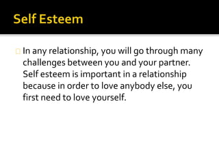 In any relationship, you will go through many
challenges between you and your partner.
Self esteem is important in a relationship
because in order to love anybody else, you
first need to love yourself.