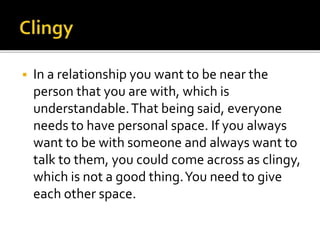  In a relationship you want to be near the
person that you are with, which is
understandable. That being said, everyone
needs to have personal space. If you always
want to be with someone and always want to
talk to them, you could come across as clingy,
which is not a good thing. You need to give
each other space.