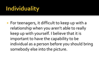  For teenagers, it difficult to keep up with a
relationship when you aren’t able to really
keep up with yourself. I believe that it is
important to have the capability to be
individual as a person before you should bring
somebody else into the picture.