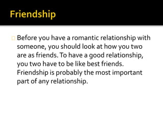 Before you have a romantic relationship with
someone, you should look at how you two
are as friends. To have a good relationship,
you two have to be like best friends.
Friendship is probably the most important
part of any relationship.