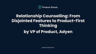 Relationship Counselling: From
Disjointed Features to Product-First
Thinking
by VP of Product, Adyen
productschool.com
 