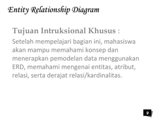 EEnnttiittyy RReellaattiioonnsshhiipp DDiiaaggrraamm 
Tujuan Intruksional Khusus : 
Setelah mempelajari bagian ini, mahasiswa 
akan mampu memahami konsep dan 
menerapkan pemodelan data menggunakan 
ERD, memahami mengenai entitas, atribut, 
relasi, serta derajat relasi/kardinalitas. 
2 
 