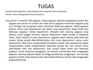 TUGAS 
Buatlah ilustrasi/gambar cerita tetang sistem yang akan dicari entitasnya. 
Contoh: Sistem Kepegawaian di perusahaan A 
Perusahaan A memiliki 100 pegawai. Setiap pegawai dipimpin pengawas/mandor dari 
pegawa perusahaan itu sendiri dan tidak semua pegawai memimpin pegawai yang 
lain sehingga satu pengawas dapat memimpin beberapa pegawai. Setiap pegawai 
bekerja untuk suatu departemen dan dalam suatu departemen dapat terdiri dari 
beberapa pegawai. Setiap departemen dikepalai oleh seorang pegawai yang 
bekerja mulai tanggal tertentu. Sebuah departemen dapat berada di beberapa 
lokasi. Selain bekerja di suatu departemen, pegawai dapat bekerja pada beberapa 
proyek. Setiap proyek dikendalikan/diatur oleh suatu departemen, namun suatu 
departemen tidak harus mengendalikan/mengatur proyek. Satu departemen dapat 
mengendalikan dapat mengendalikan beberapa proyek dan satu proyek hanya 
dikendalikan oleh satu departemen. Satu proyek dapat terdiri dari beberapa 
pegawai. Untuk keperluan penggajian, perusahaan memerlukan data tanggungan 
pegawai. Seorang pegawai dapat menanggung beberapa tanggungan. Jika seorang 
pegawai pindah maka datanya akan dipindahkan/dihapus berikut data tanggungan 
pegawai/keluarga. 
 