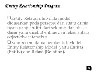 3 
EEnnttiittyy RReellaattiioonnsshhiipp DDiiaaggrraamm 
Entity-Relationship data model 
didasarkan pada persepsi dari suatu dunia 
nyata yang terdiri dari sekumpulan object 
dasar yang disebut entitas dan relasi antara 
object-object tersebut 
Komponen utama pembentuk Model 
Entity Relationship Model yaitu Entitas 
(Entity) dan Relasi (Relation). 
 