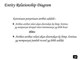 42 
EEnnttiittyy RReellaattiioonnsshhiipp DDiiaaggrraamm 
Ketentuan penyertaan atribut adalah : 
 Atribut-atribut relasi akan disertakan ke himp. Entitas 
yg mempunyai derajad relasi minimumnya yg lebih besar 
atau 
 Atribut-atribut relasi akan disertakan ke himp. Entitas 
yg mempunyai jumlah record yg lebih sedikit 
 