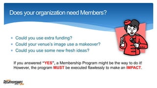  Could you use extra funding?
 Could your venue’s image use a makeover?
 Could you use some new fresh ideas?
Does your organization need Members?
If you answered “YES”, a Membership Program might be the way to do it!
However, the program MUST be executed flawlessly to make an IMPACT.
 