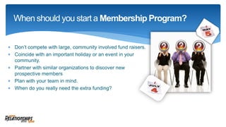  Don’t compete with large, community involved fund raisers.
 Coincide with an important holiday or an event in your
community.
 Partner with similar organizations to discover new
prospective members
 Plan with your team in mind.
 When do you really need the extra funding?
When should you start a Membership Program?
 