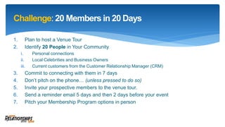 Challenge: 20 Members in 20 Days
1. Plan to host a Venue Tour
2. Identify 20 People in Your Community
i. Personal connections
ii. Local Celebrities and Business Owners
iii. Current customers from the Customer Relationship Manager (CRM)
3. Commit to connecting with them in 7 days
4. Don’t pitch on the phone… (unless pressed to do so)
5. Invite your prospective members to the venue tour.
6. Send a reminder email 5 days and then 2 days before your event
7. Pitch your Membership Program options in person
 