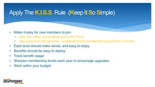  Make it easy for new members to join
 Web, Box Office, Social Media and on the Phone
 Stay away from manual forms – enable electronic membership signup forms if possible
 Each level should make sense, and easy to enjoy
 Benefits should be easy to deploy
 Track benefit usage
 Sharpen membership levels each year to encourage upgrades
 Work within your budget
ApplyThe K.I.S.S. Rule (Keep It So Simple)
 