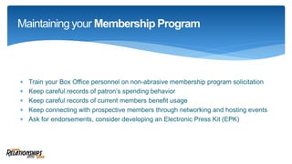  Train your Box Office personnel on non-abrasive membership program solicitation
 Keep careful records of patron’s spending behavior
 Keep careful records of current members benefit usage
 Keep connecting with prospective members through networking and hosting events
 Ask for endorsements, consider developing an Electronic Press Kit (EPK)
Maintaining your Membership Program
 