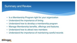  Is a Membership Program right for your organization
 Understand the importance of timing
 Understand how to develop a membership program
 Manage Membership benefits, offerings and features
 Understand how to attract new members
 Understand the importance of maintaining careful records
Summary and Review.
 
