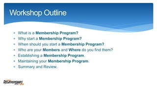 What is a Membership Program?
 Why start a Membership Program?
 When should you start a Membership Program?
 Who are your Members and Where do you find them?
 Establishing a Membership Program.
 Maintaining your Membership Program.
 Summary and Review.
Workshop Outline
 