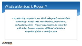 A membership program is one which asks people to contribute
something - money, time, their presence, their names,
and certain actions - to your organization, in return for
which they become somehow affiliated with it for a
set period of time -- usually a year.
What is a Membership Program?
 