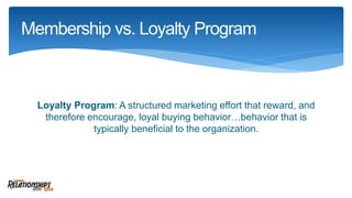 Loyalty Program: A structured marketing effort that reward, and
therefore encourage, loyal buying behavior…behavior that is
typically beneficial to the organization.
Membership vs. Loyalty Program
 