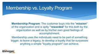 Membership Program: The customer buys into the "mission"
of the organization and is aptly '"rewarded" for this both by the
organization as well as by his/her own good feelings of
accomplishment.
Membership uses the individuals need to be part of something
bigger, to leave a legacy, to develop a loyalty that far surpasses
anything a simple "loyalty program" can achieve.
Membership vs. Loyalty Program
 