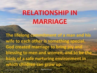 RELATIONSHIP IN
MARRIAGE
The lifelong commitment of a man and his
wife to each other is something special.
God created marriage to bring joy and
blessing to men and women, and to be the
basis of a safe nurturing environment in
which children can grow up.
Kigume KaruriSaturday, March 31, 2018 1
 