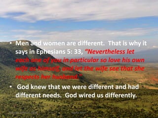 • Men and women are different. That is why it
says in Ephesians 5: 33, “Nevertheless let
each one of you in particular so love his own
wife as himself, and let the wife see that she
respects her husband.”
• God knew that we were different and had
different needs. God wired us differently.
Saturday, March 31, 2018 Kigume Karuri 12
 