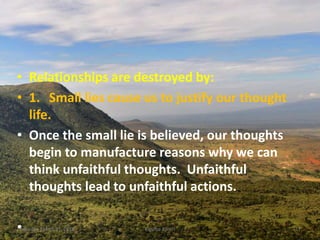 • Relationships are destroyed by:
• 1. Small lies cause us to justify our thought
life.
• Once the small lie is believed, our thoughts
begin to manufacture reasons why we can
think unfaithful thoughts. Unfaithful
thoughts lead to unfaithful actions.
•Saturday, March 31, 2018 Kigume Karuri 17
 