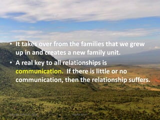 • It takes over from the families that we grew
up in and creates a new family unit.
• A real key to all relationships is
communication. If there is little or no
communication, then the relationship suffers.
Saturday, March 31, 2018 Kigume Karuri 3
 