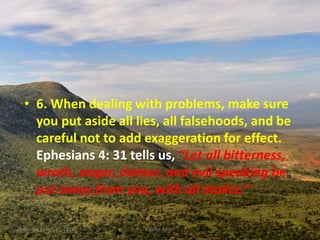 • 6. When dealing with problems, make sure
you put aside all lies, all falsehoods, and be
careful not to add exaggeration for effect.
Ephesians 4: 31 tells us, “Let all bitterness,
wrath, anger, clamor, and evil speaking be
put away from you, with all malice.”
Saturday, March 31, 2018 Kigume Karuri 8
 
