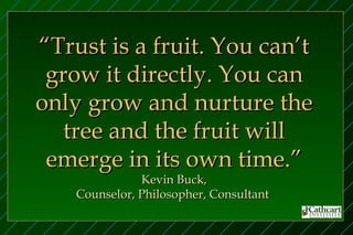 “Trust is a fruit. You can’t
 grow it directly. You can
only grow and nurture the
   tree and the fruit will
 emerge in its own time.”
               Kevin Buck,
    Counselor, Philosopher, Consultant
 