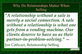 Why Do Relationships Matter When
                  Selling
"A relationship without a sale is
 merely a social connection. A sale
 without a relationship is what one
 gets from a vending machine. Our
 clients deserve to have us as their
 partner-in-problem-solving." —
Jim Cathcart, Relationship Selling
 