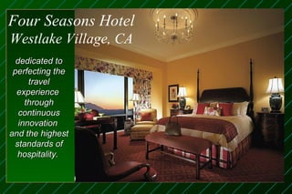 Four Seasons Hotel
Westlake Village, CA
  dedicated to
 perfecting the
      travel
  experience
     through
   continuous
   innovation
and the highest
  standards of
   hospitality.
 