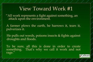 View Toward Work #1
“All work represents a fight against something, an
 attack upon the environment.

A farmer plows the earth, he harrows it, tears it,
pulverizes it.

He pulls out weeds, poisons insects & fights against
droughts and floods.

To be sure, all this is done in order to create
something. That’s why we call it work and not
rage.”
 