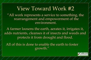 View Toward Work #2
 “All work represents a service to something, the
     rearrangement and empowerment of the
                  environment.
 A farmer loosens the earth, aerates it, irrigates it,
adds nutrients, cleanses it of insects and weeds and
       protects it from drought and flood.
 All of this is done to enable the earth to foster
                     growth.”
 