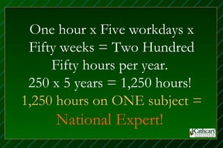 One hour x Five workdays x
 Fifty weeks = Two Hundred
     Fifty hours per year.
 250 x 5 years = 1,250 hours!
1,250 hours on ONE subject =
     National Expert!
 