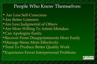 People Who Know Themselves:
• Are Less Self-Conscious
•Are Better Listeners
•Are Less Judgmental of Others
•Are More Willing To Admit Mistakes
•Can Apologize Easily
•Recover From Disappointments More Easily
•Manage Stress More Effectively
•Tend To Produce Better Quality Work
•Experience Fewer Interpersonal Problems
 