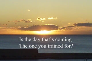 Is the day that’s coming
The one you trained for?
 