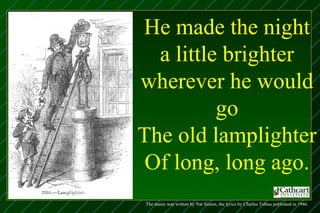 He made the night
  a little brighter
wherever he would
          go
The old lamplighter
 Of long, long ago.
The music was written by Nat Simon, the lyrics by Charles Tobias published in 1946.
 