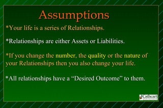 Assumptions
*Your life is a series of Relationships.

*Relationships are either Assets or Liabilities.

*If you change the number, the quality or the nature of
your Relationships then you also change your life.

*All relationships have a “Desired Outcome” to them.
 