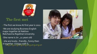The first met
? The first we know At first year is 2011
?We are studying Business English
major together at Nakhon
Ratchasima Rajabhat University.
?She name is Jin ,21 years old
? she are lovely , friendly , funny then
it together I happy with it.
 
