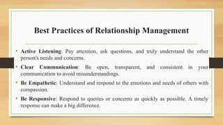 Best Practices of Relationship Management
• Active Listening: Pay attention, ask questions, and truly understand the other
person's needs and concerns.
• Clear Communication: Be open, transparent, and consistent in your
communication to avoid misunderstandings.
• Be Empathetic: Understand and respond to the emotions and needs of others with
compassion.
• Be Responsive: Respond to queries or concerns as quickly as possible. A timely
response can make a big difference.
 