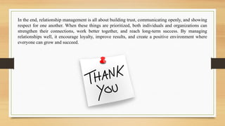 In the end, relationship management is all about building trust, communicating openly, and showing
respect for one another. When these things are prioritized, both individuals and organizations can
strengthen their connections, work better together, and reach long-term success. By managing
relationships well, it encourage loyalty, improve results, and create a positive environment where
everyone can grow and succeed.
 