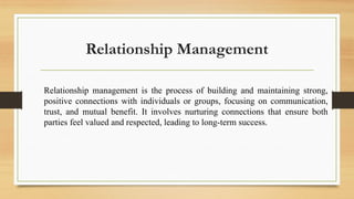Relationship Management
Relationship management is the process of building and maintaining strong,
positive connections with individuals or groups, focusing on communication,
trust, and mutual benefit. It involves nurturing connections that ensure both
parties feel valued and respected, leading to long-term success.
 