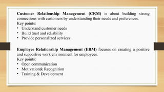 Customer Relationship Management (CRM) is about building strong
connections with customers by understanding their needs and preferences.
Key points:
• Understand customer needs
• Build trust and reliability
• Provide personalized services
Employee Relationship Management (ERM) focuses on creating a positive
and supportive work environment for employees.
Key points:
• Open communication
• Motivation& Recognition
• Training & Development
 