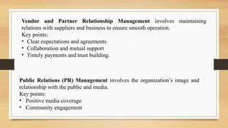 Vendor and Partner Relationship Management involves maintaining
relations with suppliers and business to ensure smooth operation.
Key points:
• Clear expectations and agreements
• Collaboration and mutual support
• Timely payments and trust building.
Public Relations (PR) Management involves the organization’s image and
relationship with the public and media.
Key points:
• Positive media coverage
• Community engagement
 