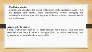 Conflict resolution
Conflicts are uncertain, but strong relationships make resolution easier. Trust
and respect help address issues constructively without damaging the
relationship, which is especially important in the workplace to maintain morale
and performance.
Adaptability to change
Strong relationships help us to adapt changes more easily. Trust and clear
communication make it easier to navigate shifts in market conditions, team
dynamics, or personal situations successfully.
 